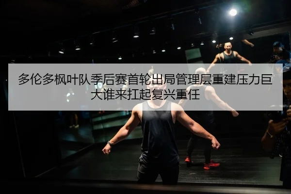 多伦多枫叶队季后赛首轮出局管理层重建压力巨大谁来扛起复兴重任