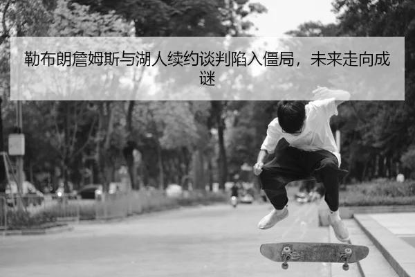 勒布朗詹姆斯与湖人续约谈判陷入僵局，未来走向成谜